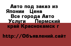 Авто под заказ из Японии › Цена ­ 15 000 - Все города Авто » Услуги   . Пермский край,Краснокамск г.